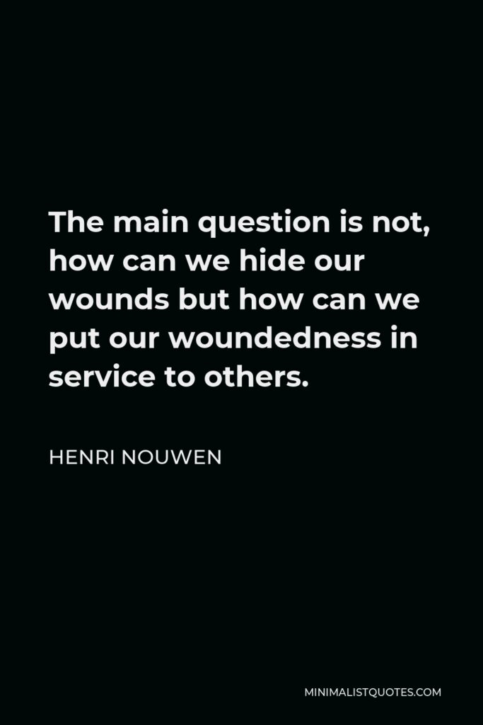 Henri Nouwen Quote - The main question is not, how can we hide our wounds but how can we put our woundedness in service to others.