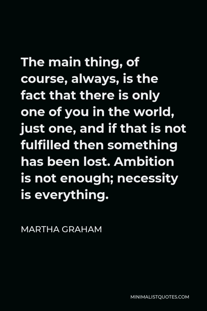 Martha Graham Quote - The main thing, of course, always, is the fact that there is only one of you in the world, just one, and if that is not fulfilled then something has been lost. Ambition is not enough; necessity is everything.
