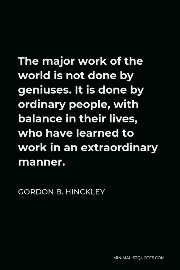 Gordon B. Hinckley Quote - The major work of the world is not done by geniuses. It is done by ordinary people, with balance in their lives, who have learned to work in an extraordinary manner.
