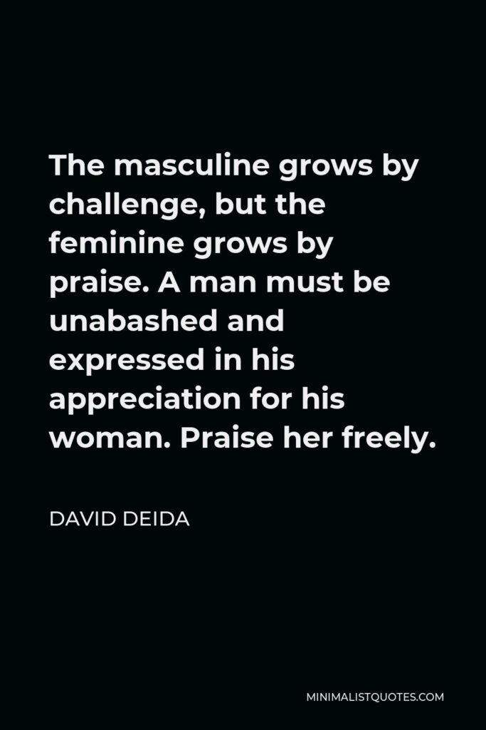 David Deida Quote - The masculine grows by challenge, but the feminine grows by praise. A man must be unabashed and expressed in his appreciation for his woman. Praise her freely.