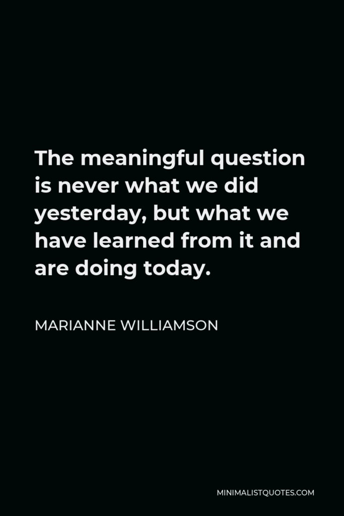 Marianne Williamson Quote - The meaningful question is never what we did yesterday, but what we have learned from it and are doing today.