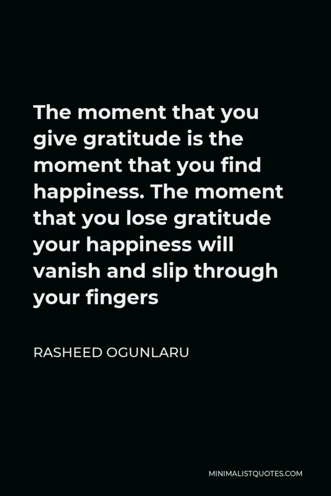 Rasheed Ogunlaru Quote - The moment that you give gratitude is the moment that you find happiness. The moment that you lose gratitude your happiness will vanish and slip through your fingers