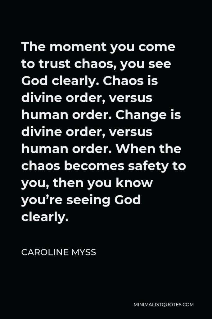 Caroline Myss Quote - The moment you come to trust chaos, you see God clearly. Chaos is divine order, versus human order. Change is divine order, versus human order. When the chaos becomes safety to you, then you know you’re seeing God clearly.