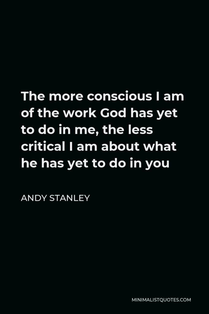 Andy Stanley Quote - The more conscious I am of the work God has yet to do in me, the less critical I am about what he has yet to do in you