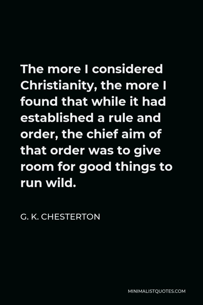 G. K. Chesterton Quote - The more I considered Christianity, the more I found that while it had established a rule and order, the chief aim of that order was to give room for good things to run wild.