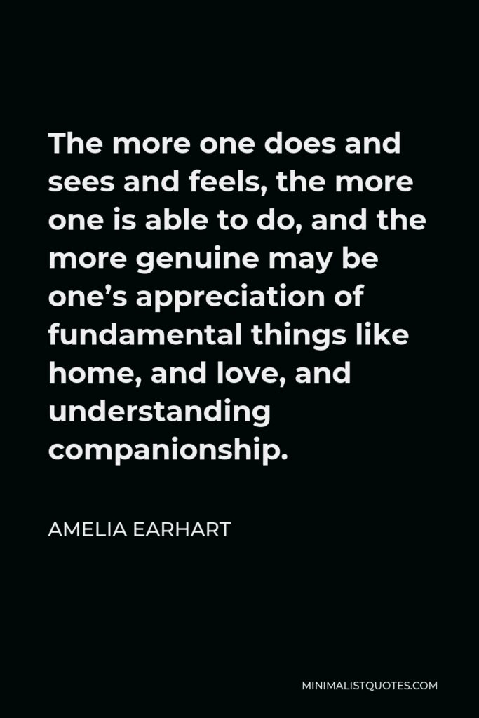 Amelia Earhart Quote - The more one does and sees and feels, the more one is able to do, and the more genuine may be one’s appreciation of fundamental things like home, and love, and understanding companionship.
