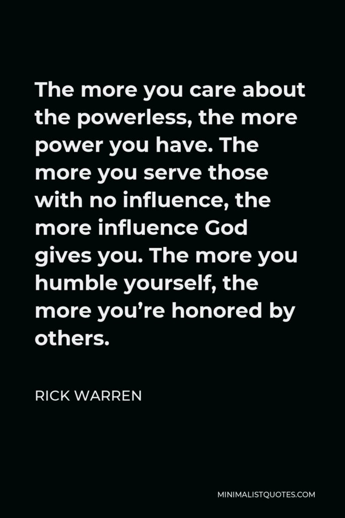 Rick Warren Quote - The more you care about the powerless, the more power you have. The more you serve those with no influence, the more influence God gives you. The more you humble yourself, the more you’re honored by others.