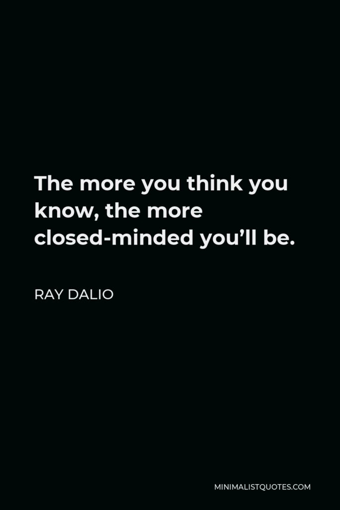 Ray Dalio Quote - The more you think you know, the more closed-minded you’ll be.