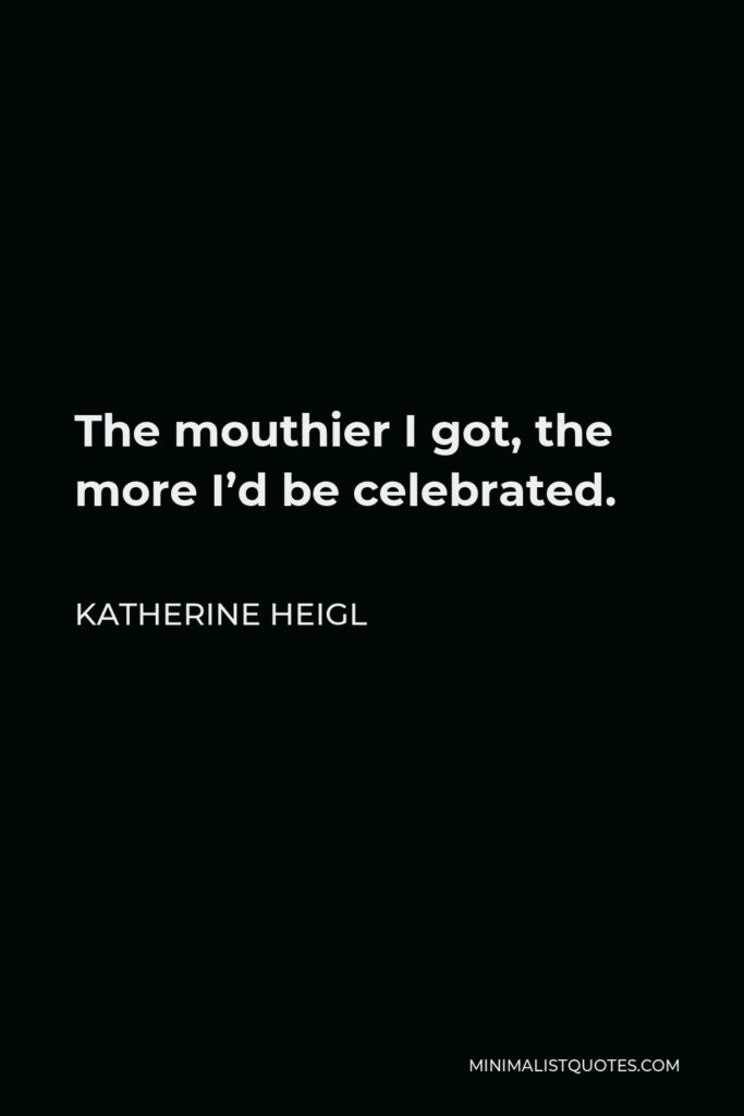 Katherine Heigl Quote - The mouthier I got, the more I’d be celebrated.