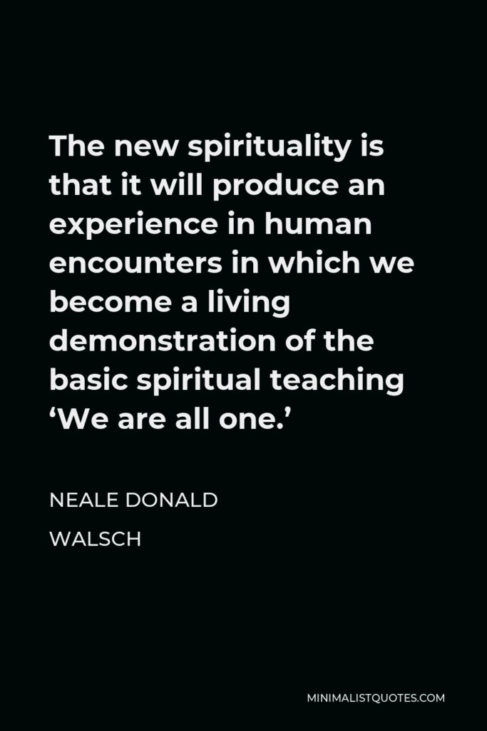 Neale Donald Walsch Quote - The new spirituality is that it will produce an experience in human encounters in which we become a living demonstration of the basic spiritual teaching ‘We are all one.’