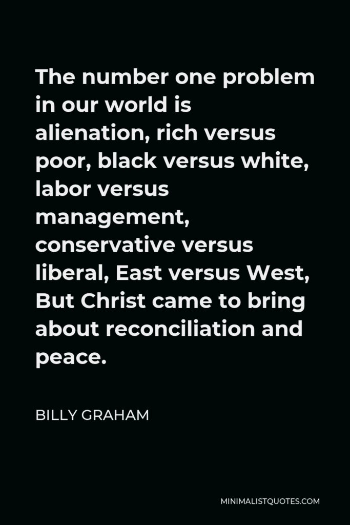 Billy Graham Quote - The number one problem in our world is alienation, rich versus poor, black versus white, labor versus management, conservative versus liberal, East versus West, But Christ came to bring about reconciliation and peace.