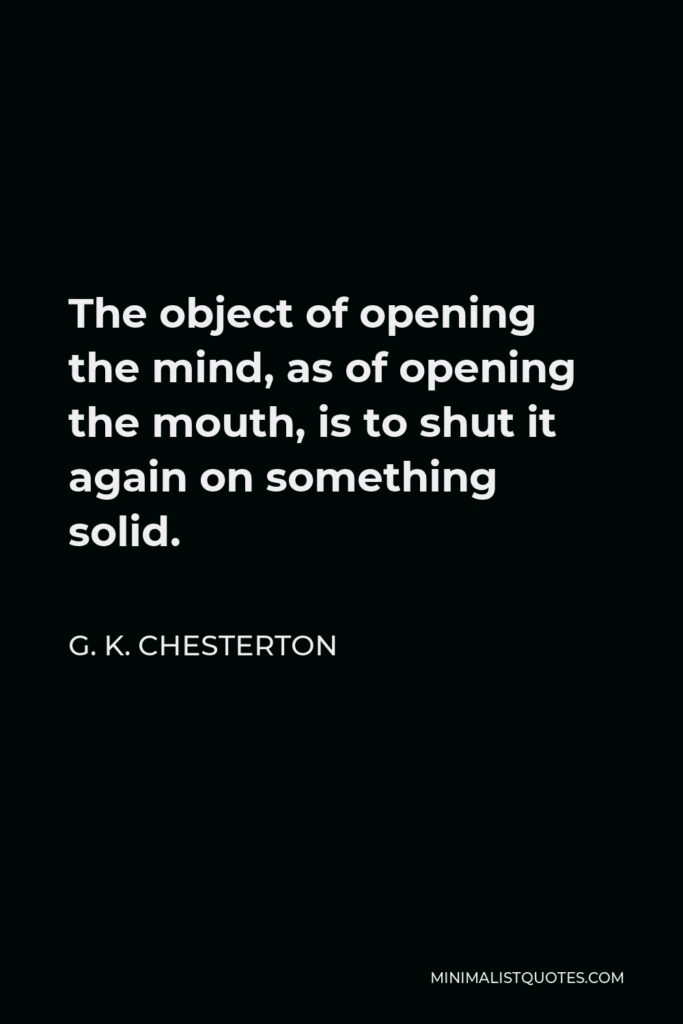 G. K. Chesterton Quote - The object of opening the mind, as of opening the mouth, is to shut it again on something solid.