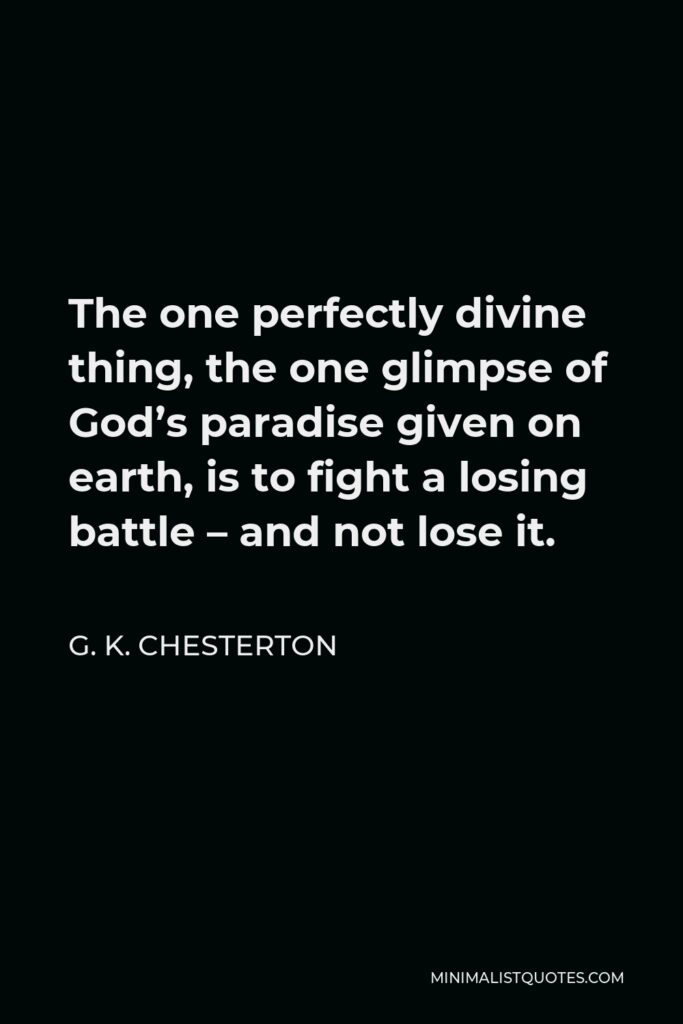 G. K. Chesterton Quote - The one perfectly divine thing, the one glimpse of God’s paradise given on earth, is to fight a losing battle – and not lose it.