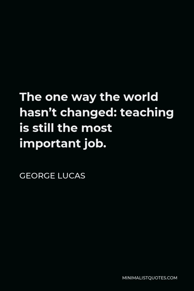 George Lucas Quote - The one way the world hasn’t changed: teaching is still the most important job.
