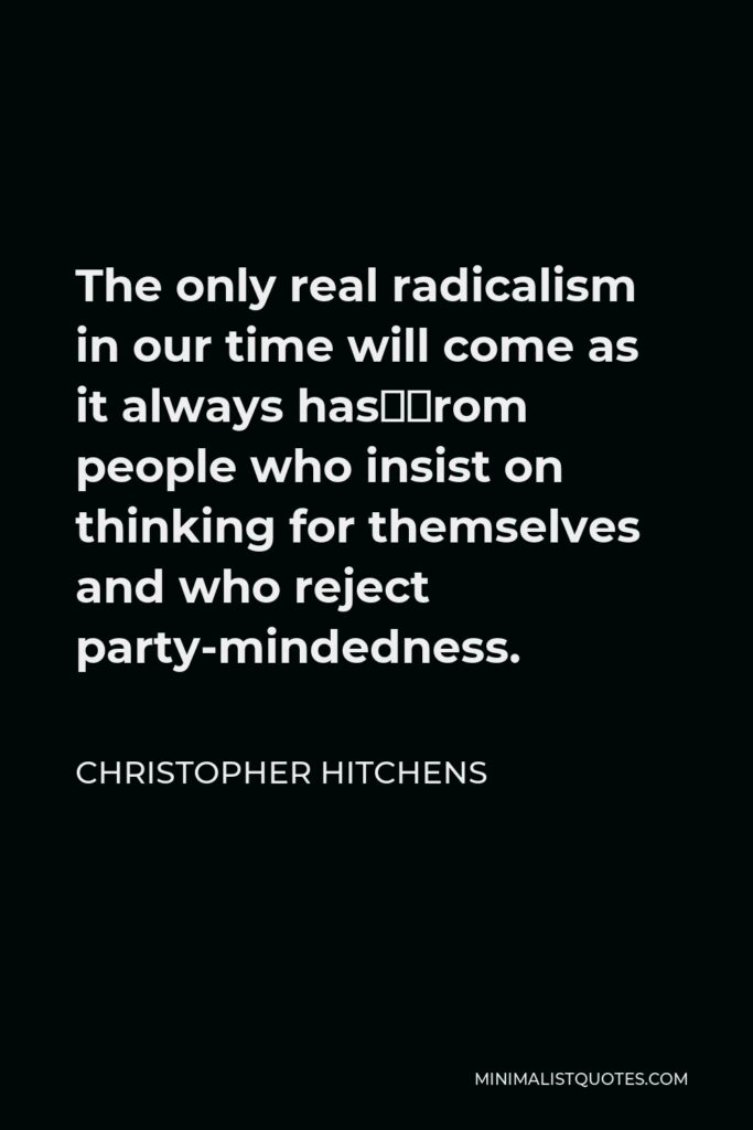 Christopher Hitchens Quote - The only real radicalism in our time will come as it always has—from people who insist on thinking for themselves and who reject party-mindedness.