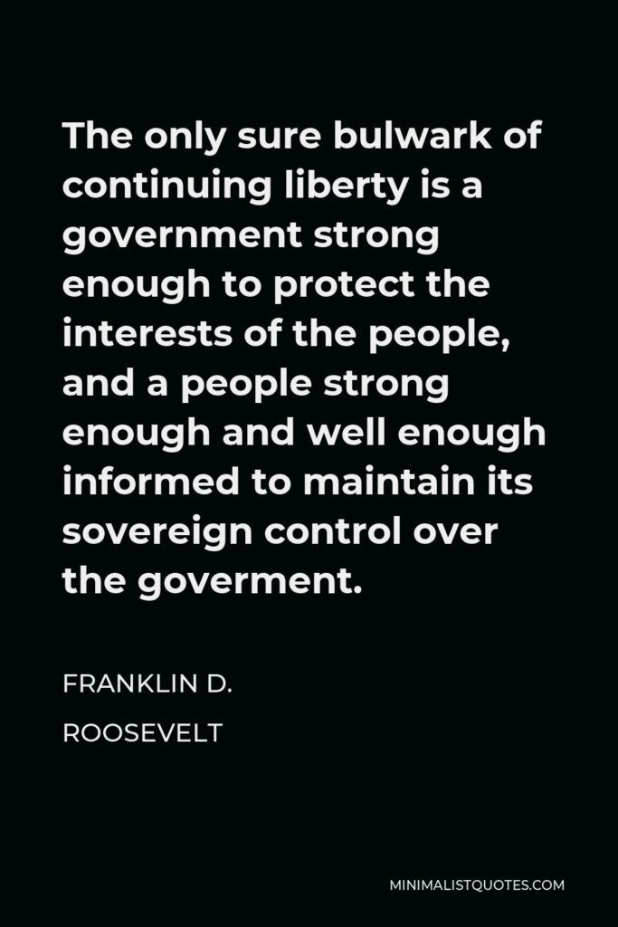 Franklin D. Roosevelt Quote - The only sure bulwark of continuing liberty is a government strong enough to protect the interests of the people, and a people strong enough and well enough informed to maintain its sovereign control over the goverment.