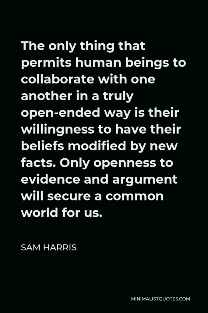 Sam Harris Quote - The only thing that permits human beings to collaborate with one another in a truly open-ended way is their willingness to have their beliefs modified by new facts. Only openness to evidence and argument will secure a common world for us.