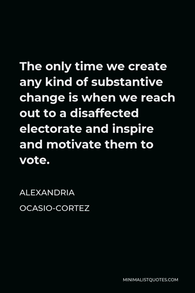 Alexandria Ocasio-Cortez Quote - The only time we create any kind of substantive change is when we reach out to a disaffected electorate and inspire and motivate them to vote.
