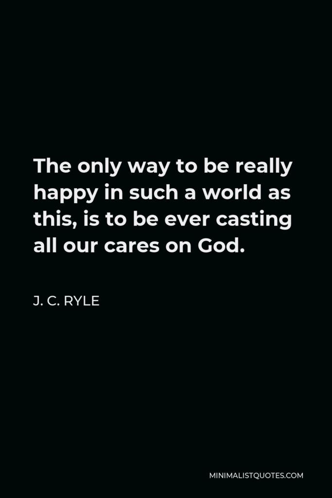 J. C. Ryle Quote - The only way to be really happy in such a world as this, is to be ever casting all our cares on God.