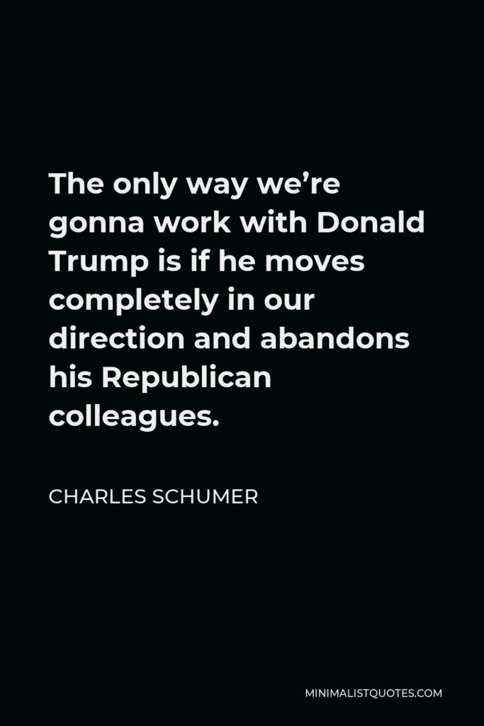 Charles Schumer Quote - The only way we’re gonna work with Donald Trump is if he moves completely in our direction and abandons his Republican colleagues.