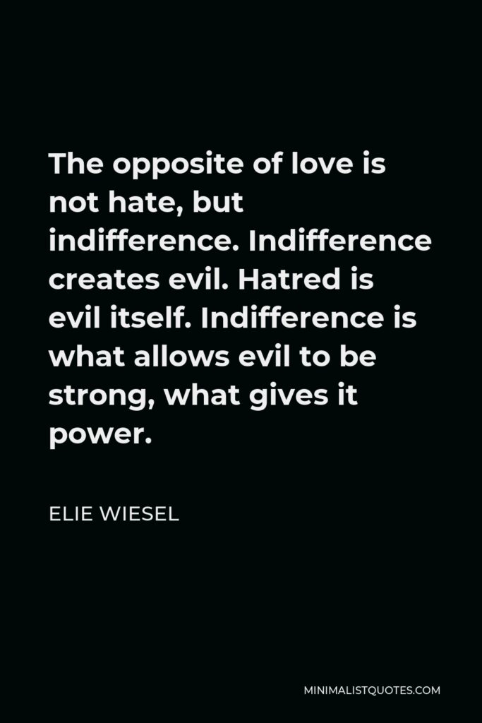 Elie Wiesel Quote - The opposite of love is not hate, but indifference. Indifference creates evil. Hatred is evil itself. Indifference is what allows evil to be strong, what gives it power.