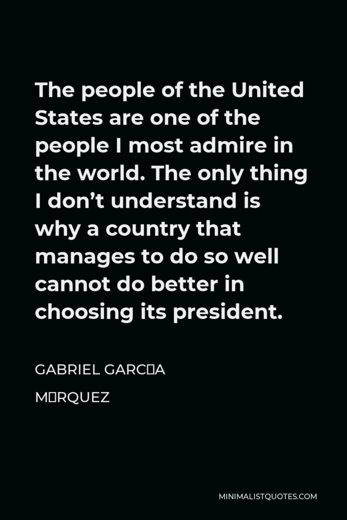 Gabriel García Márquez Quote - The people of the United States are one of the people I most admire in the world. The only thing I don’t understand is why a country that manages to do so well cannot do better in choosing its president.