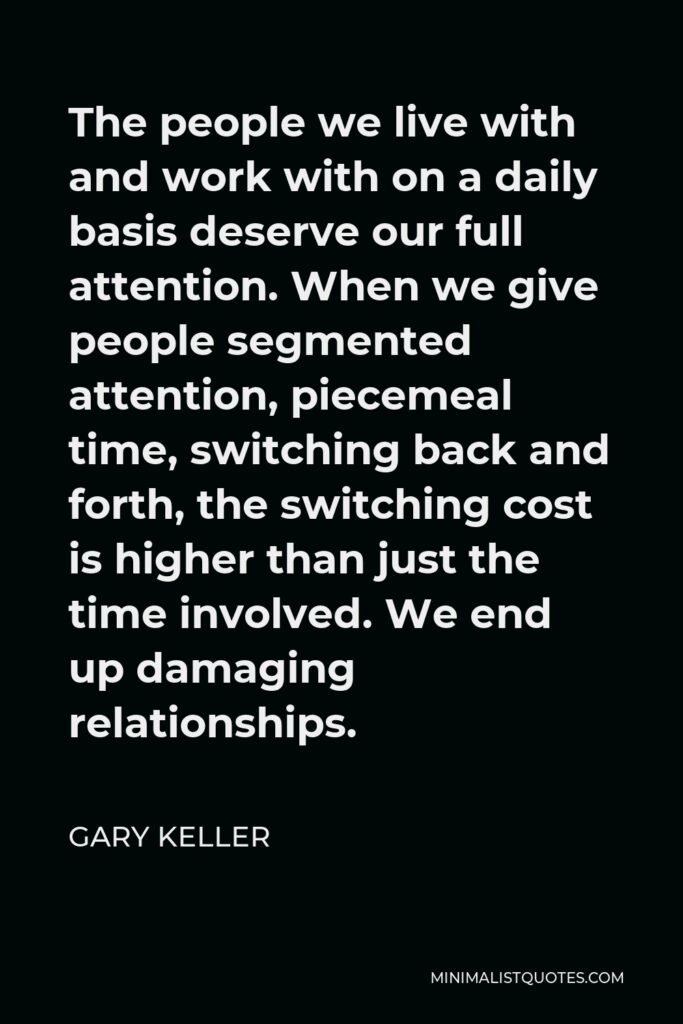 Gary Keller Quote - The people we live with and work with on a daily basis deserve our full attention. When we give people segmented attention, piecemeal time, switching back and forth, the switching cost is higher than just the time involved. We end up damaging relationships.