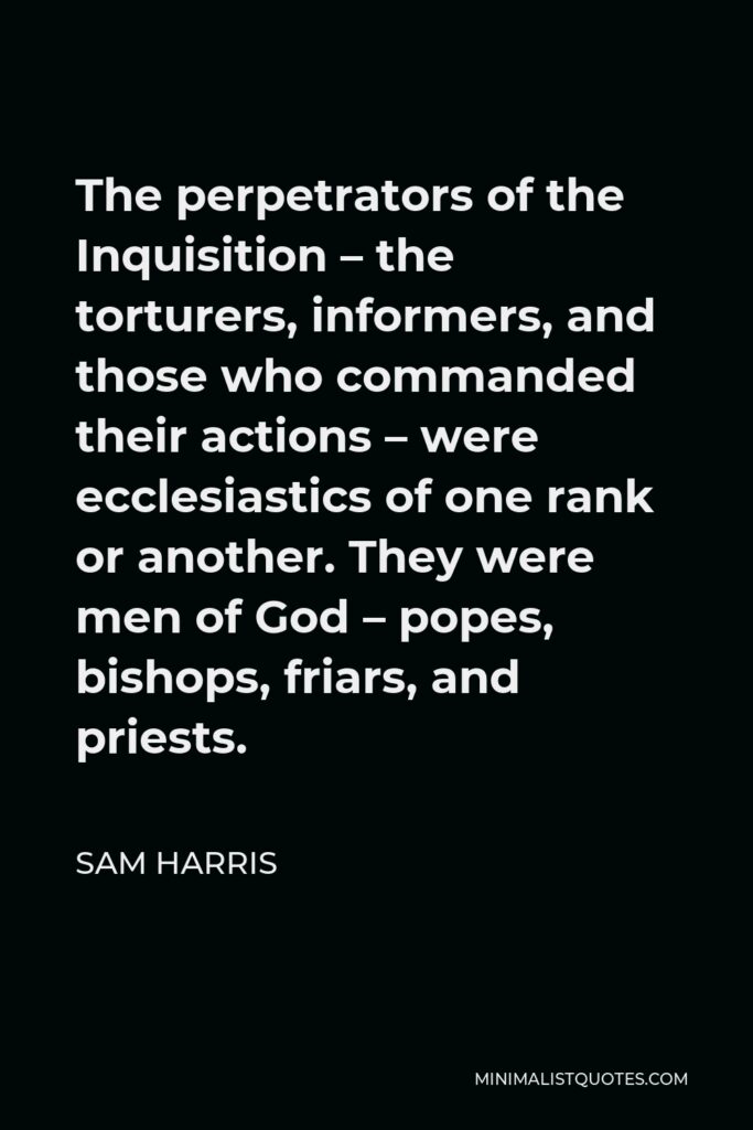 Sam Harris Quote - The perpetrators of the Inquisition – the torturers, informers, and those who commanded their actions – were ecclesiastics of one rank or another. They were men of God – popes, bishops, friars, and priests.