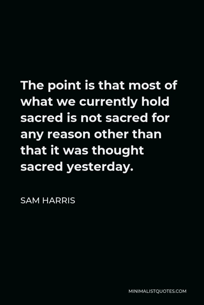 Sam Harris Quote - The point is that most of what we currently hold sacred is not sacred for any reason other than that it was thought sacred yesterday.