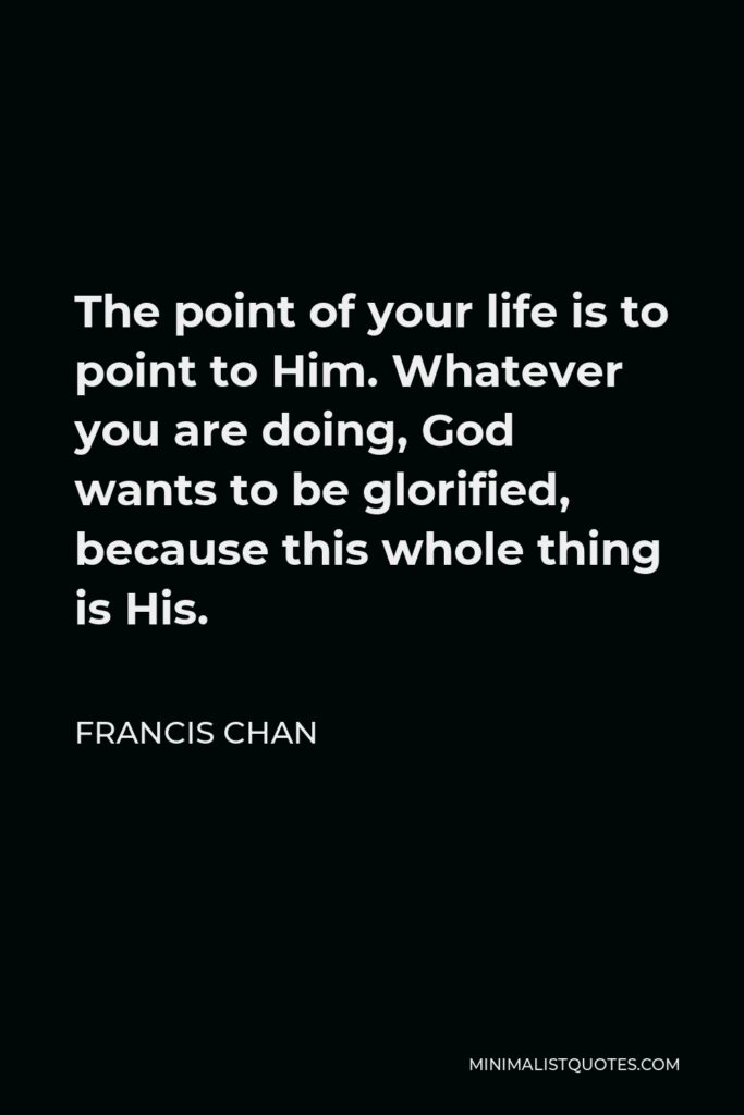Francis Chan Quote - The point of your life is to point to Him. Whatever you are doing, God wants to be glorified, because this whole thing is His.