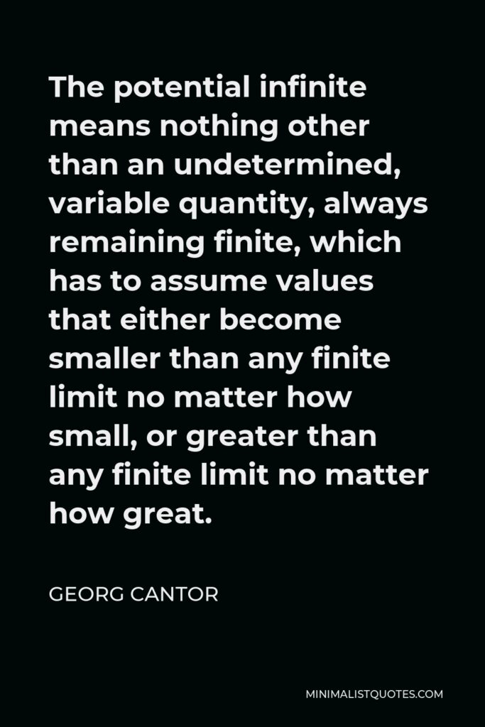 Georg Cantor Quote - The potential infinite means nothing other than an undetermined, variable quantity, always remaining finite, which has to assume values that either become smaller than any finite limit no matter how small, or greater than any finite limit no matter how great.