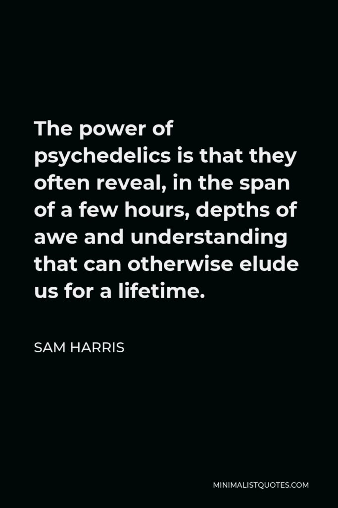 Sam Harris Quote - The power of psychedelics is that they often reveal, in the span of a few hours, depths of awe and understanding that can otherwise elude us for a lifetime.