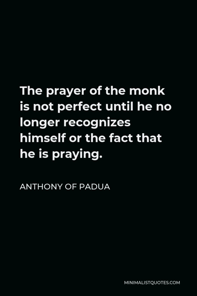 Anthony of Padua Quote - The prayer of the monk is not perfect until he no longer recognizes himself or the fact that he is praying.