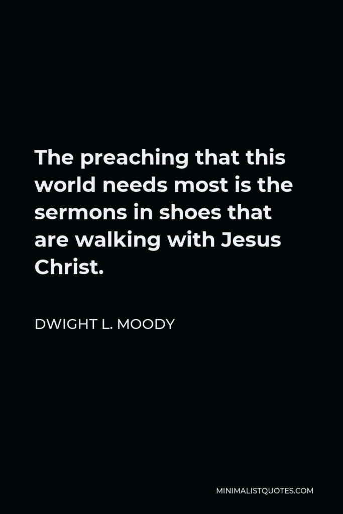 Dwight L. Moody Quote - The preaching that this world needs most is the sermons in shoes that are walking with Jesus Christ.