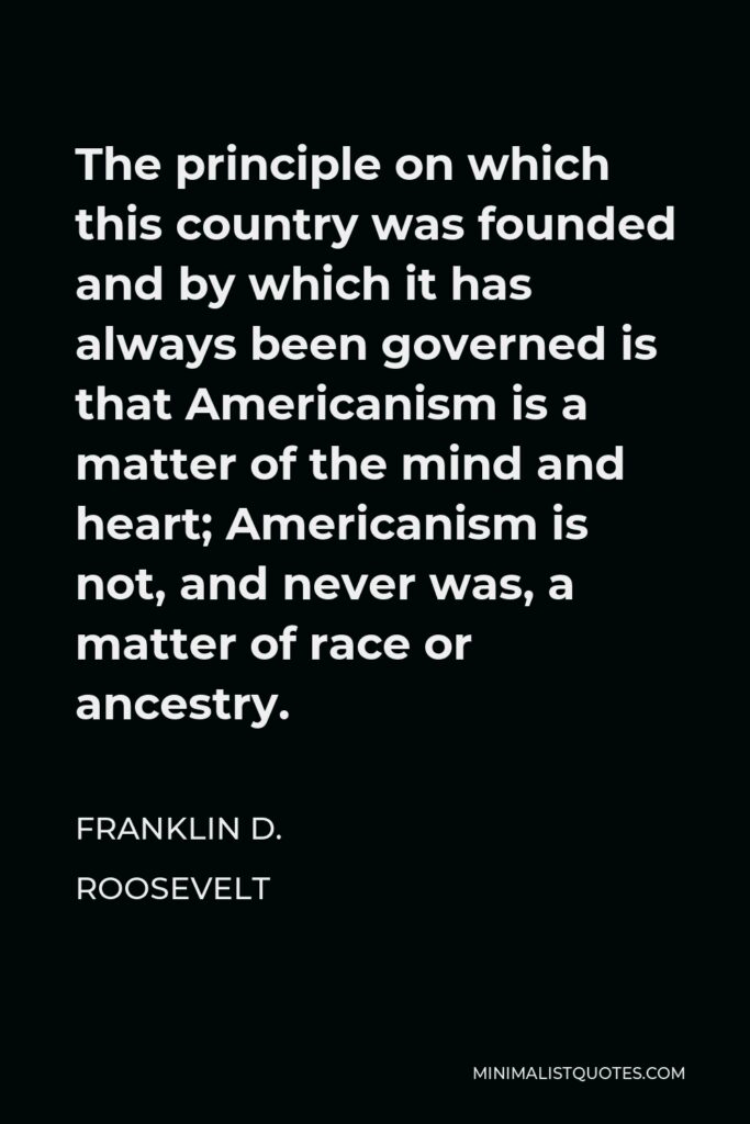 Franklin D. Roosevelt Quote - The principle on which this country was founded and by which it has always been governed is that Americanism is a matter of the mind and heart; Americanism is not, and never was, a matter of race or ancestry.
