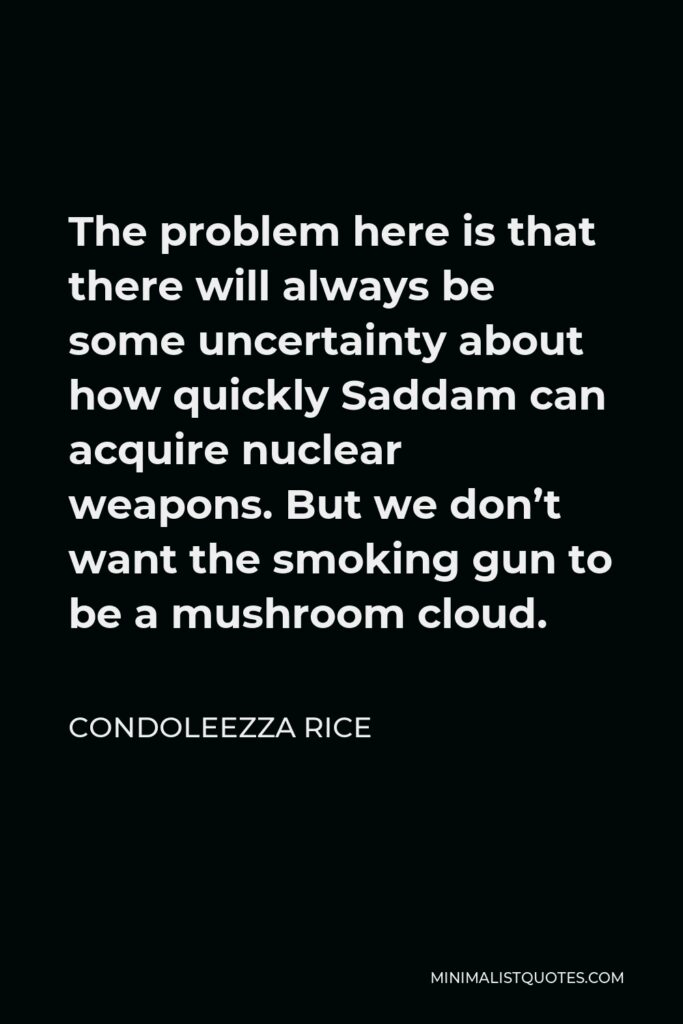Condoleezza Rice Quote - The problem here is that there will always be some uncertainty about how quickly Saddam can acquire nuclear weapons. But we don’t want the smoking gun to be a mushroom cloud.