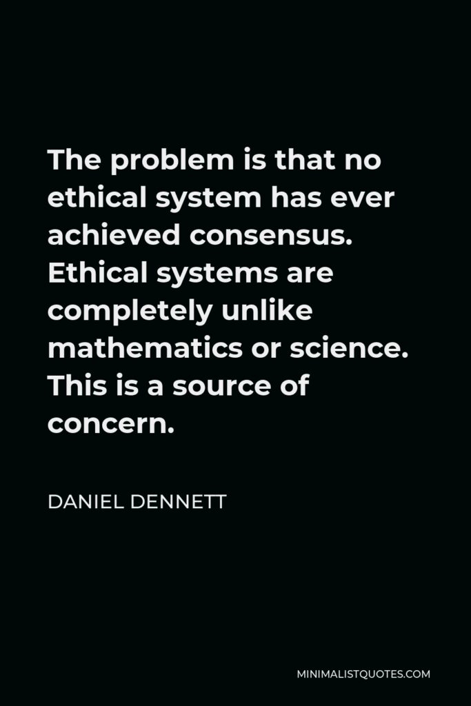 Daniel Dennett Quote - The problem is that no ethical system has ever achieved consensus. Ethical systems are completely unlike mathematics or science. This is a source of concern.