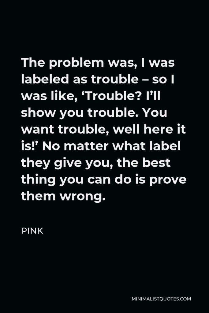 Pink Quote - The problem was, I was labeled as trouble – so I was like, ‘Trouble? I’ll show you trouble. You want trouble, well here it is!’ No matter what label they give you, the best thing you can do is prove them wrong.