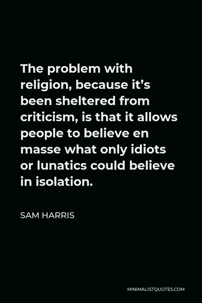 Sam Harris Quote - The problem with religion, because it’s been sheltered from criticism, is that it allows people to believe en masse what only idiots or lunatics could believe in isolation.