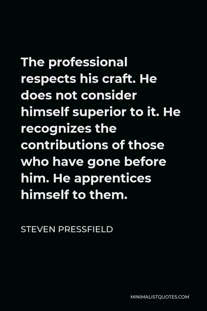 Steven Pressfield Quote - The professional respects his craft. He does not consider himself superior to it. He recognizes the contributions of those who have gone before him. He apprentices himself to them.