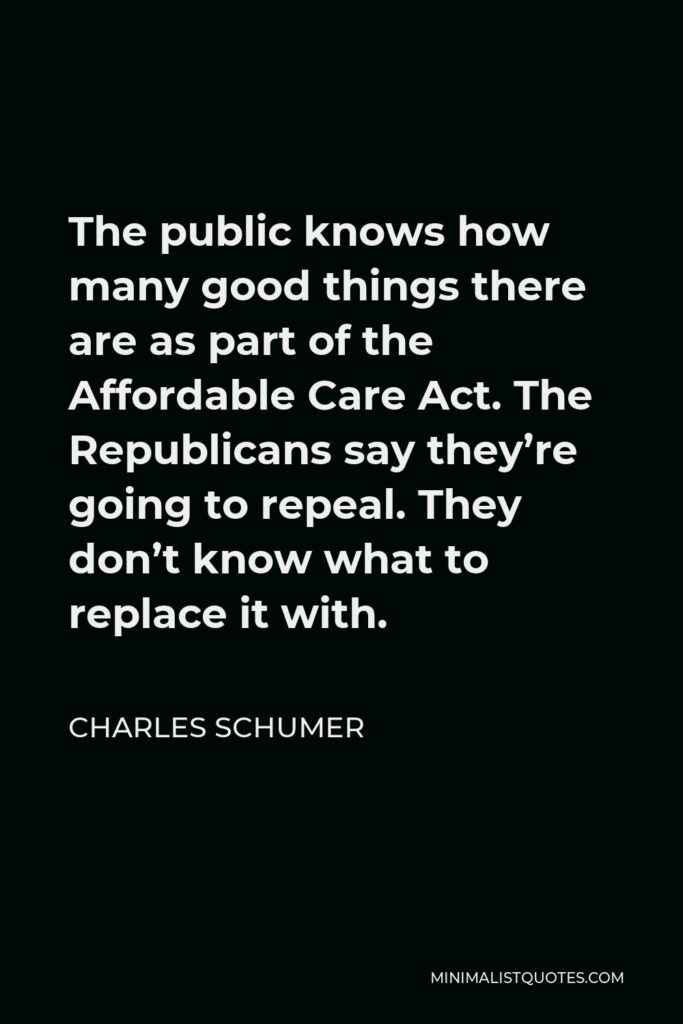 Charles Schumer Quote - The public knows how many good things there are as part of the Affordable Care Act. The Republicans say they’re going to repeal. They don’t know what to replace it with.