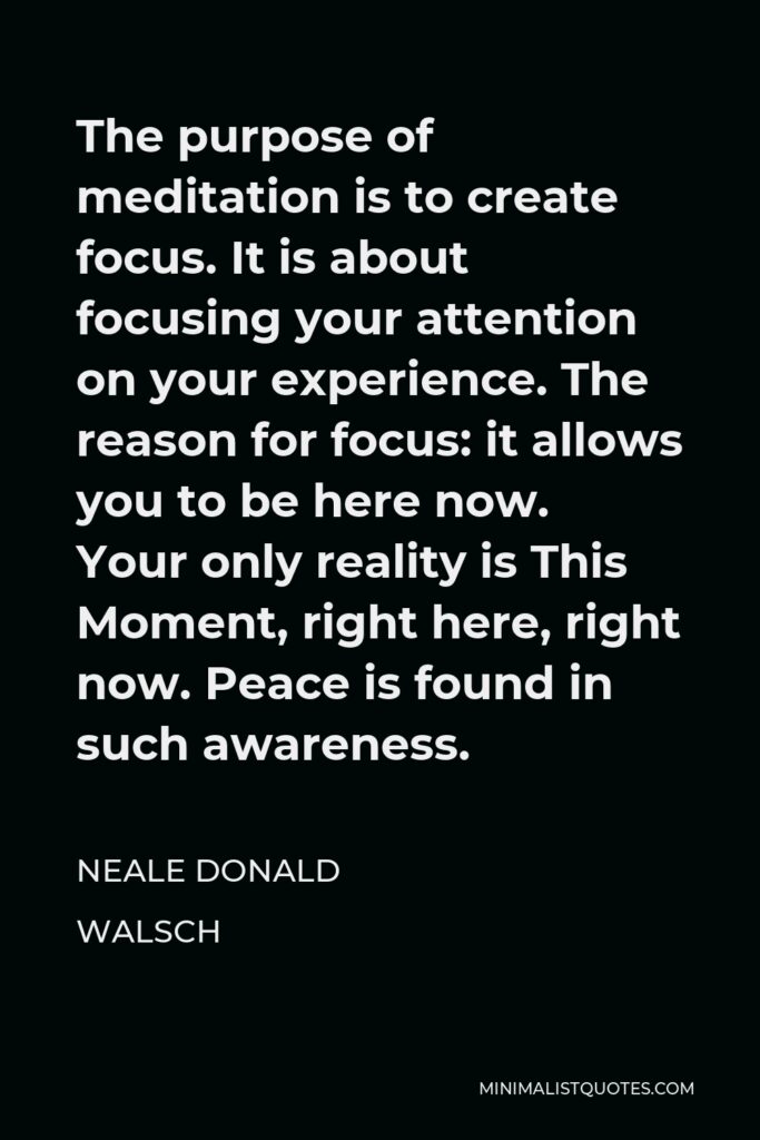 Neale Donald Walsch Quote - The purpose of meditation is to create focus. It is about focusing your attention on your experience. The reason for focus: it allows you to be here now. Your only reality is This Moment, right here, right now. Peace is found in such awareness.