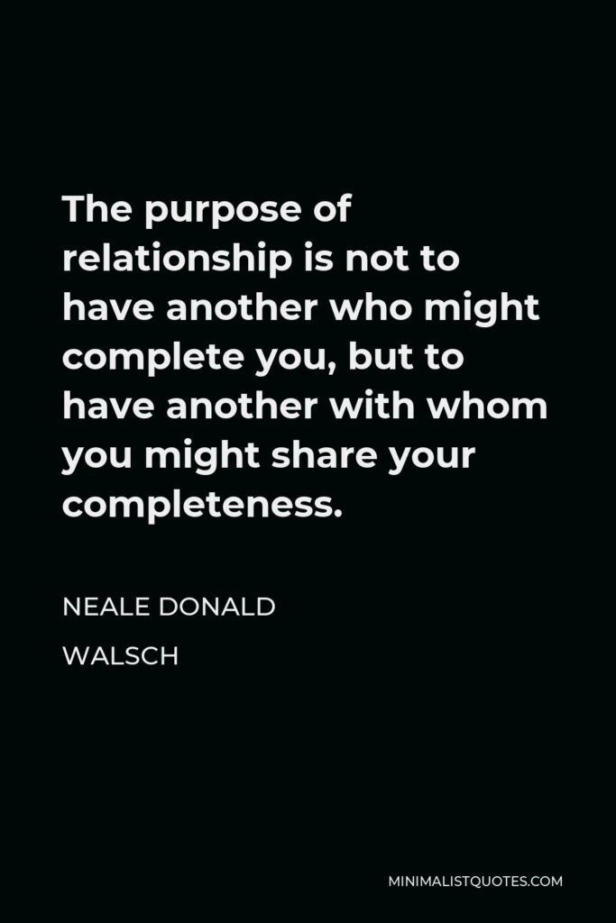 Neale Donald Walsch Quote - The purpose of relationship is not to have another who might complete you, but to have another with whom you might share your completeness.