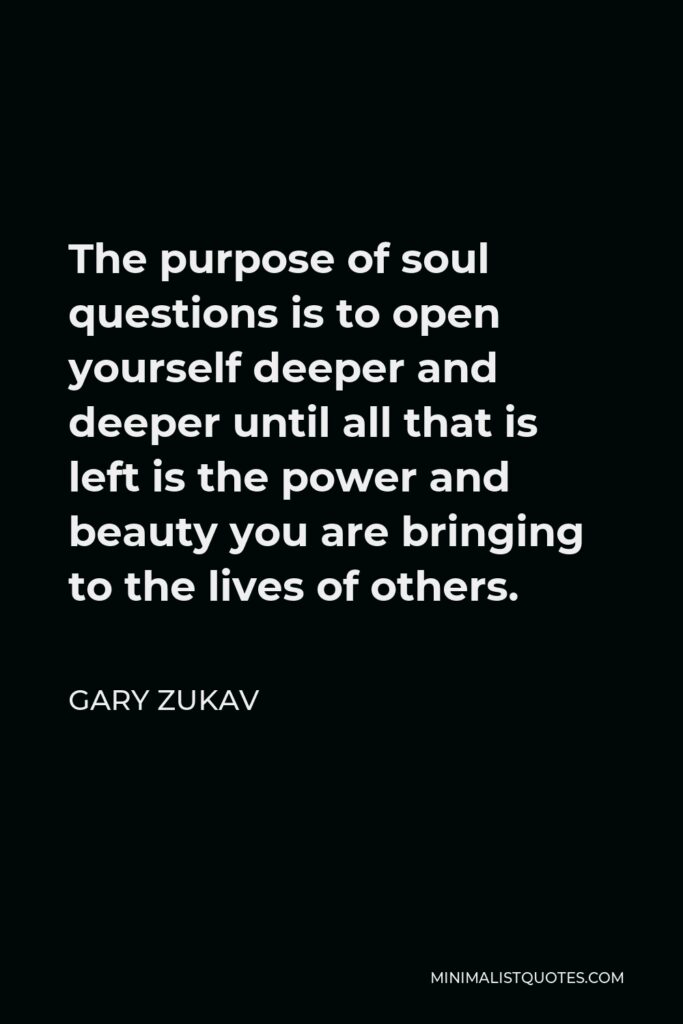 Gary Zukav Quote - The purpose of soul questions is to open yourself deeper and deeper until all that is left is the power and beauty you are bringing to the lives of others.