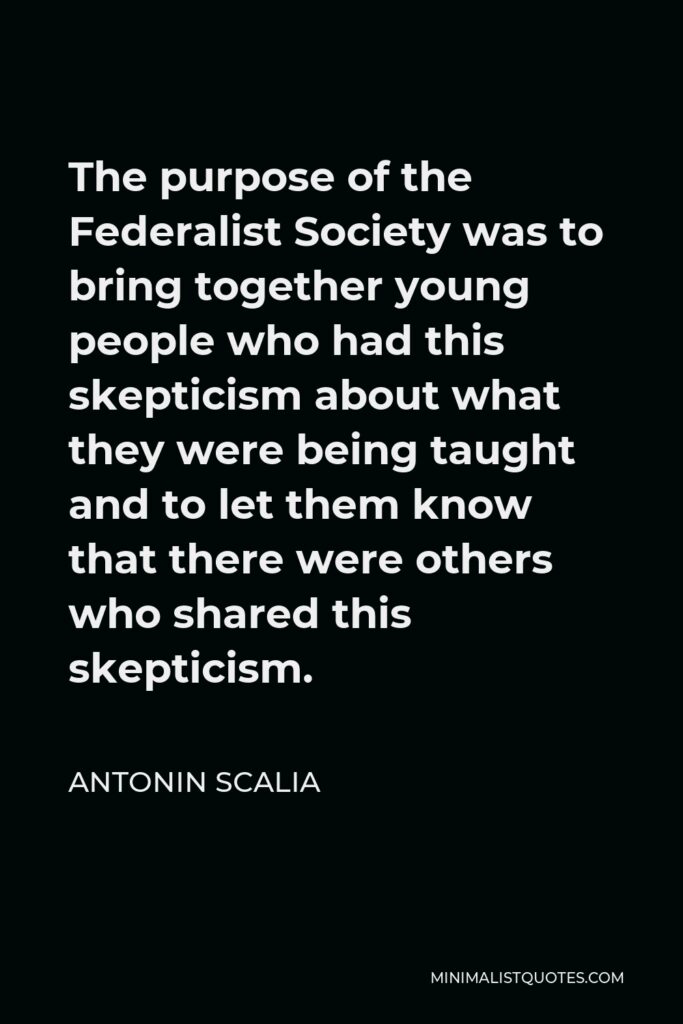 Antonin Scalia Quote - The purpose of the Federalist Society was to bring together young people who had this skepticism about what they were being taught and to let them know that there were others who shared this skepticism.