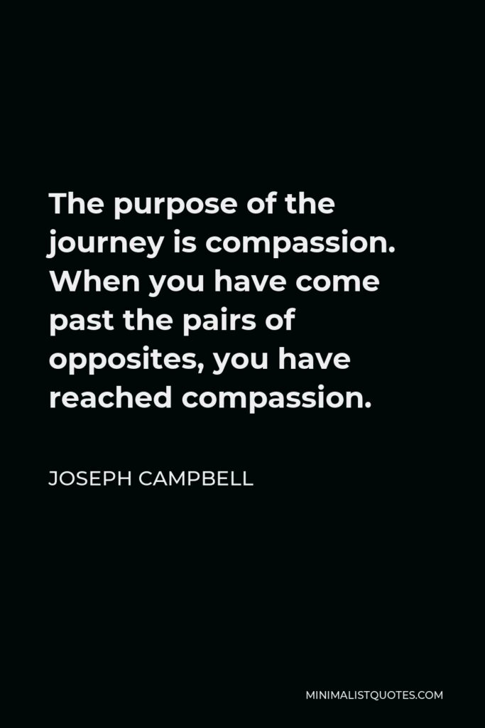 Joseph Campbell Quote - The purpose of the journey is compassion. When you have come past the pairs of opposites, you have reached compassion.