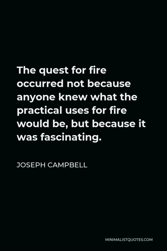 Joseph Campbell Quote - The quest for fire occurred not because anyone knew what the practical uses for fire would be, but because it was fascinating.