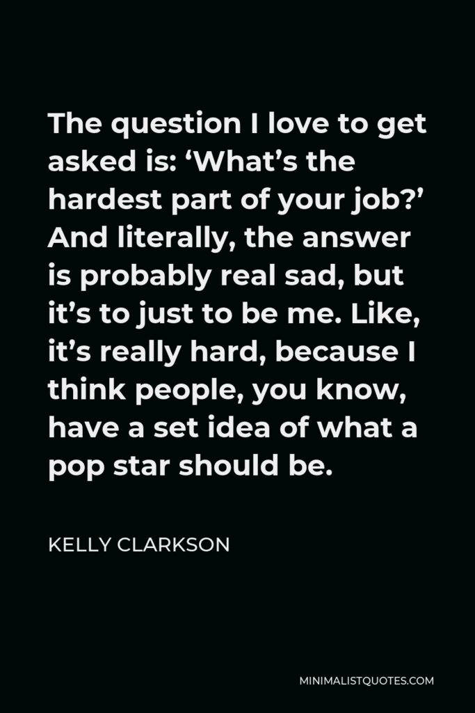 Kelly Clarkson Quote - The question I love to get asked is: ‘What’s the hardest part of your job?’ And literally, the answer is probably real sad, but it’s to just to be me. Like, it’s really hard, because I think people, you know, have a set idea of what a pop star should be.