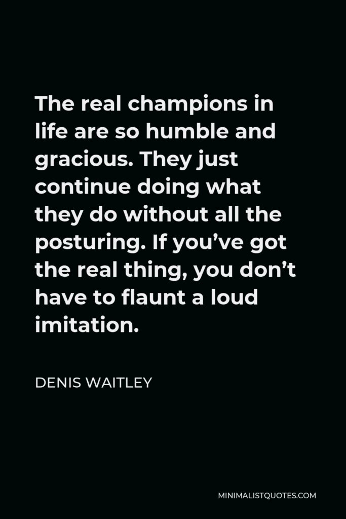 Denis Waitley Quote - The real champions in life are so humble and gracious. They just continue doing what they do without all the posturing. If you’ve got the real thing, you don’t have to flaunt a loud imitation.