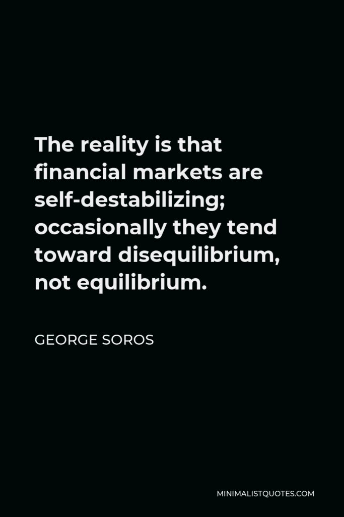 George Soros Quote - The reality is that financial markets are self-destabilizing; occasionally they tend toward disequilibrium, not equilibrium.